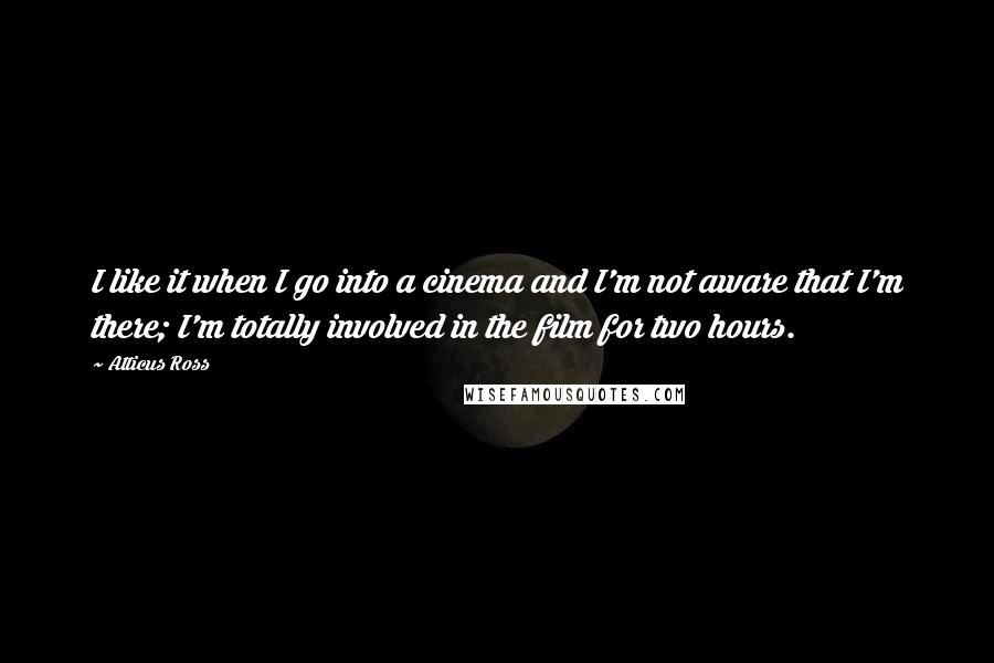 Atticus Ross Quotes: I like it when I go into a cinema and I'm not aware that I'm there; I'm totally involved in the film for two hours.