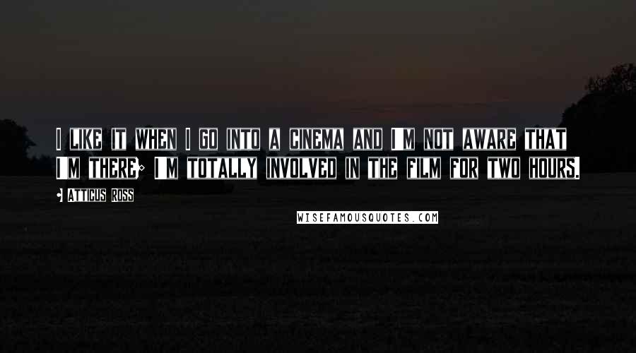 Atticus Ross Quotes: I like it when I go into a cinema and I'm not aware that I'm there; I'm totally involved in the film for two hours.