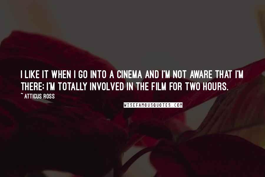 Atticus Ross Quotes: I like it when I go into a cinema and I'm not aware that I'm there; I'm totally involved in the film for two hours.