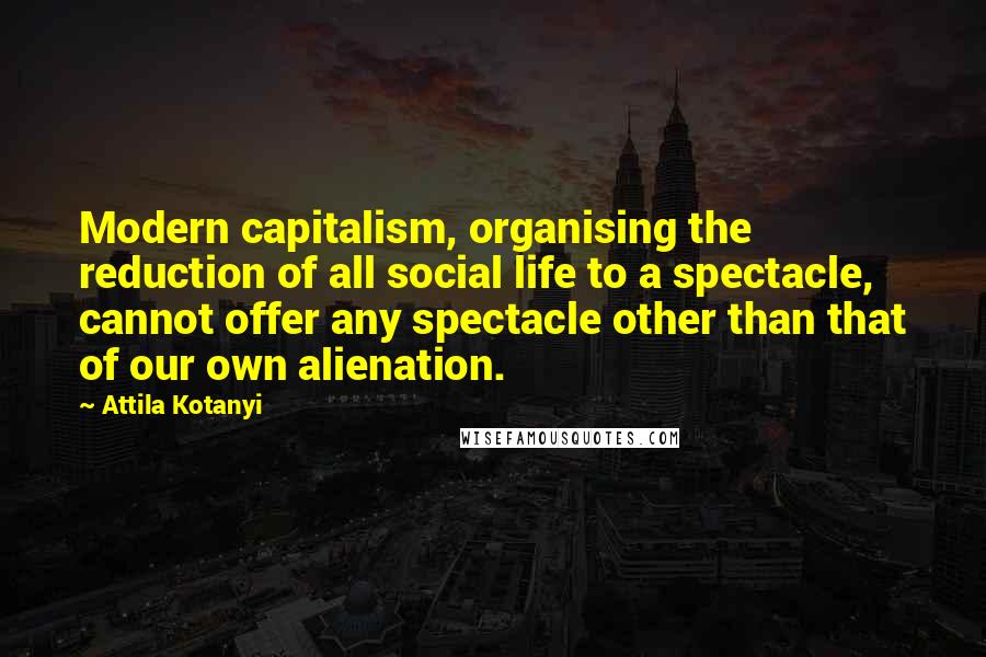 Attila Kotanyi Quotes: Modern capitalism, organising the reduction of all social life to a spectacle, cannot offer any spectacle other than that of our own alienation.