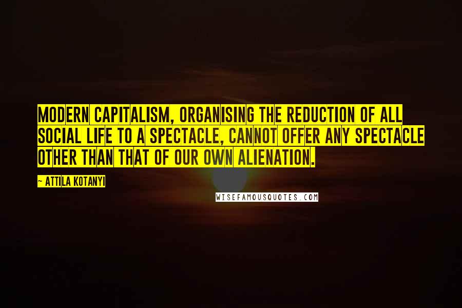 Attila Kotanyi Quotes: Modern capitalism, organising the reduction of all social life to a spectacle, cannot offer any spectacle other than that of our own alienation.