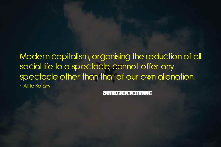 Attila Kotanyi Quotes: Modern capitalism, organising the reduction of all social life to a spectacle, cannot offer any spectacle other than that of our own alienation.