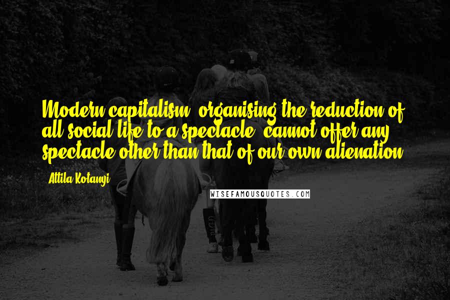 Attila Kotanyi Quotes: Modern capitalism, organising the reduction of all social life to a spectacle, cannot offer any spectacle other than that of our own alienation.