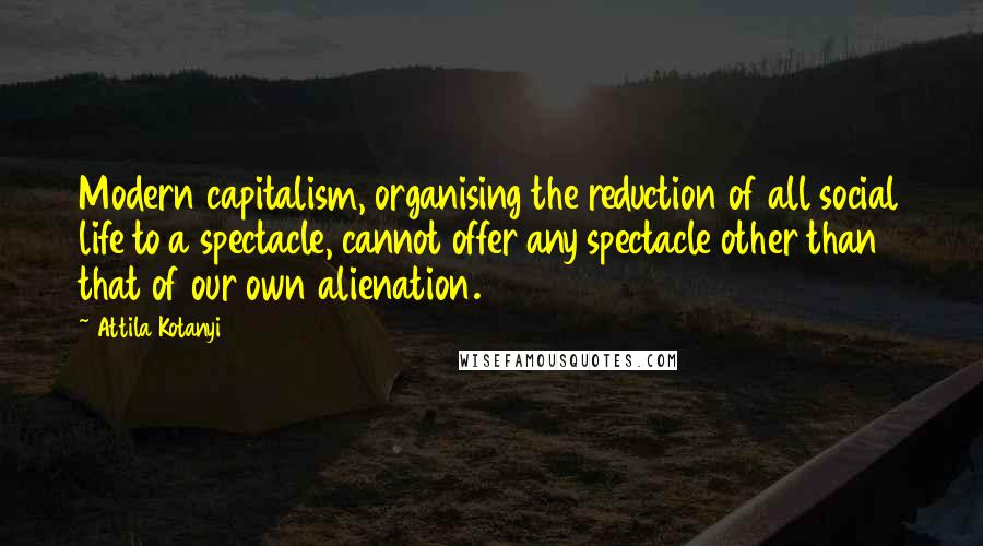 Attila Kotanyi Quotes: Modern capitalism, organising the reduction of all social life to a spectacle, cannot offer any spectacle other than that of our own alienation.