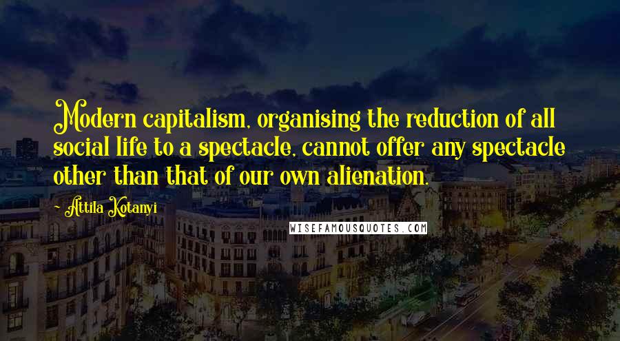 Attila Kotanyi Quotes: Modern capitalism, organising the reduction of all social life to a spectacle, cannot offer any spectacle other than that of our own alienation.