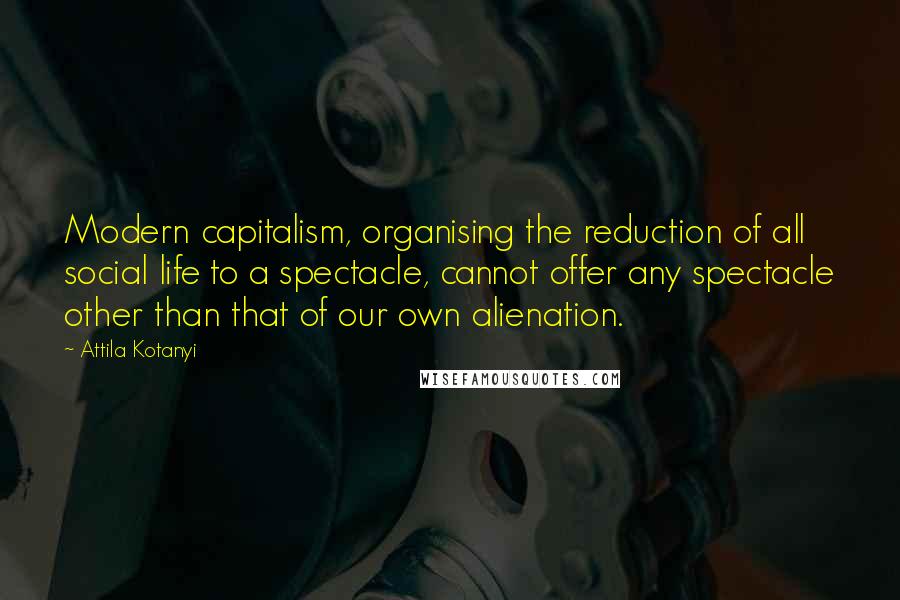 Attila Kotanyi Quotes: Modern capitalism, organising the reduction of all social life to a spectacle, cannot offer any spectacle other than that of our own alienation.