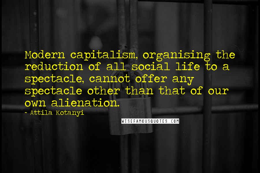 Attila Kotanyi Quotes: Modern capitalism, organising the reduction of all social life to a spectacle, cannot offer any spectacle other than that of our own alienation.