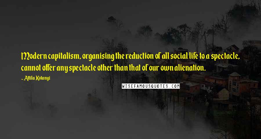 Attila Kotanyi Quotes: Modern capitalism, organising the reduction of all social life to a spectacle, cannot offer any spectacle other than that of our own alienation.