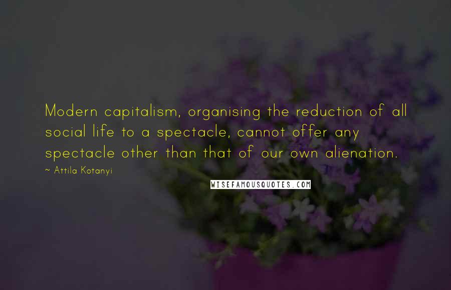 Attila Kotanyi Quotes: Modern capitalism, organising the reduction of all social life to a spectacle, cannot offer any spectacle other than that of our own alienation.