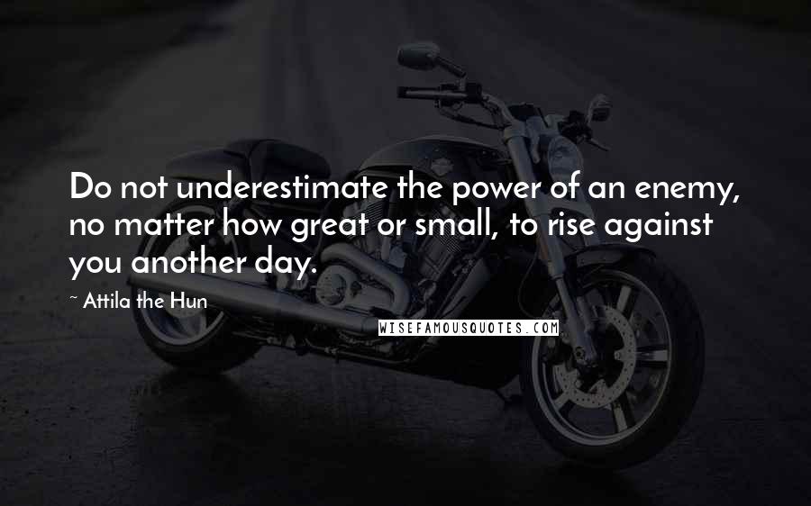 Attila The Hun Quotes: Do not underestimate the power of an enemy, no matter how great or small, to rise against you another day.