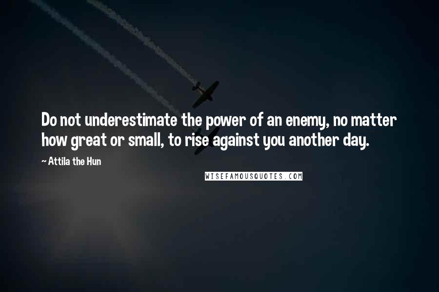 Attila The Hun Quotes: Do not underestimate the power of an enemy, no matter how great or small, to rise against you another day.