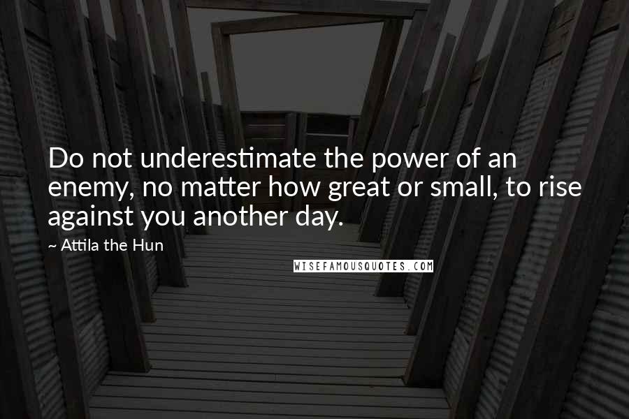 Attila The Hun Quotes: Do not underestimate the power of an enemy, no matter how great or small, to rise against you another day.