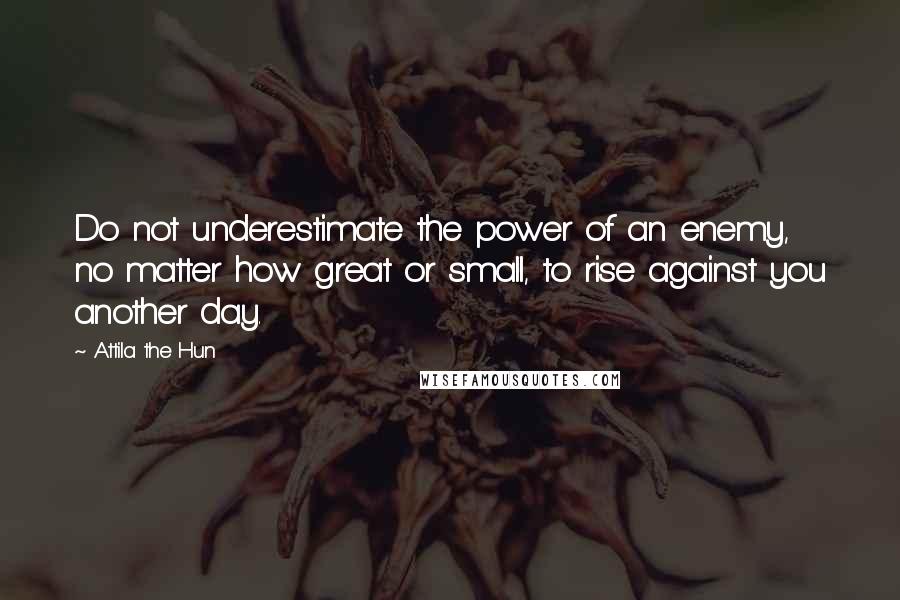 Attila The Hun Quotes: Do not underestimate the power of an enemy, no matter how great or small, to rise against you another day.
