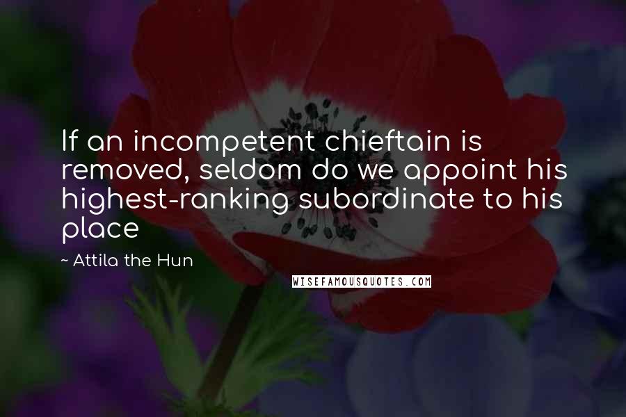 Attila The Hun Quotes: If an incompetent chieftain is removed, seldom do we appoint his highest-ranking subordinate to his place