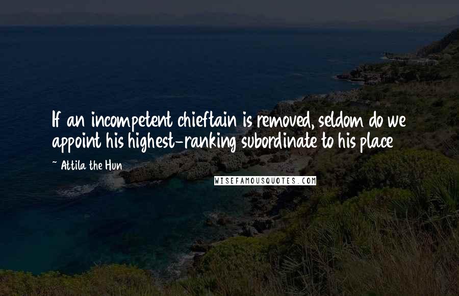 Attila The Hun Quotes: If an incompetent chieftain is removed, seldom do we appoint his highest-ranking subordinate to his place