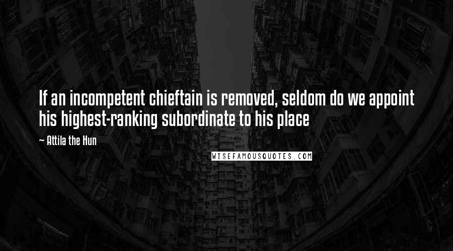 Attila The Hun Quotes: If an incompetent chieftain is removed, seldom do we appoint his highest-ranking subordinate to his place