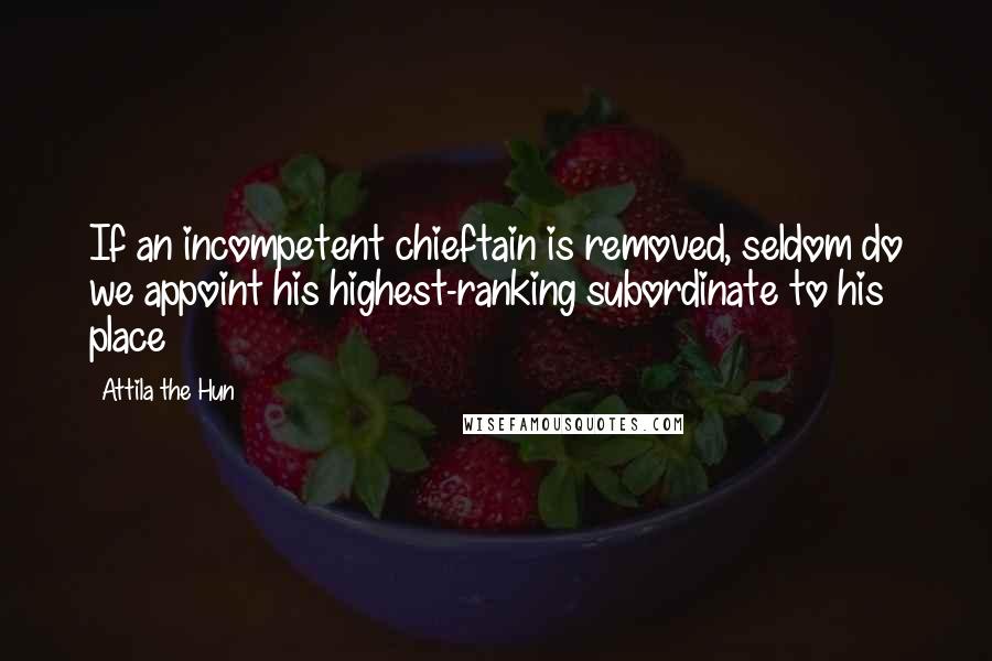 Attila The Hun Quotes: If an incompetent chieftain is removed, seldom do we appoint his highest-ranking subordinate to his place