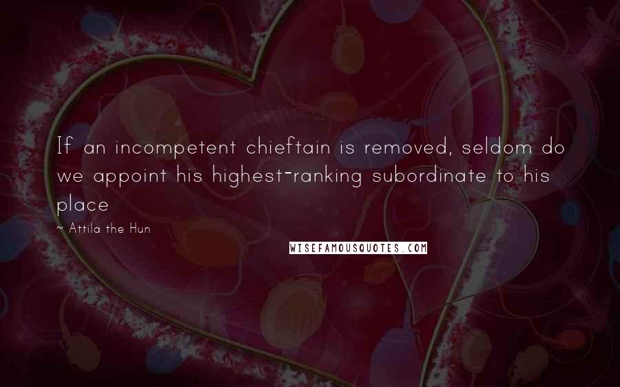 Attila The Hun Quotes: If an incompetent chieftain is removed, seldom do we appoint his highest-ranking subordinate to his place