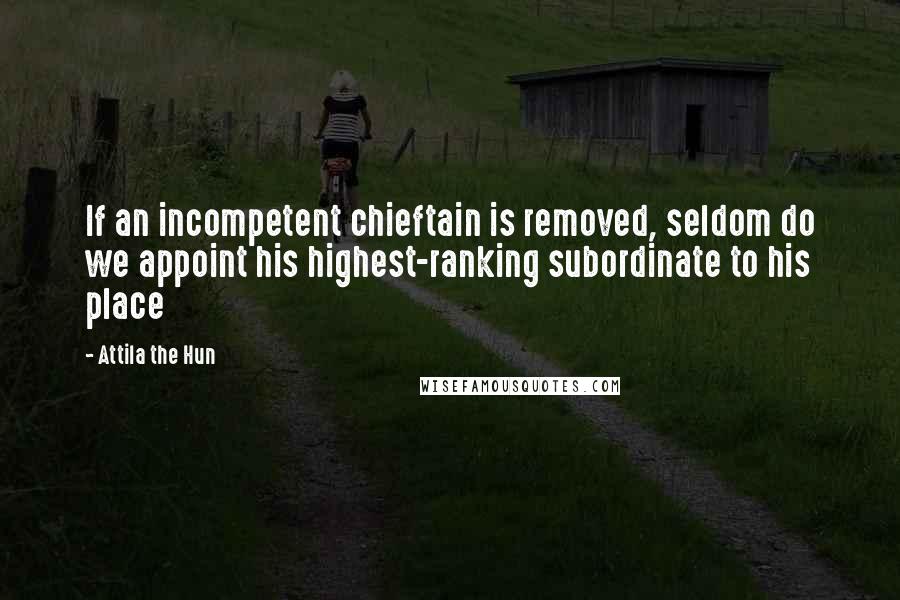 Attila The Hun Quotes: If an incompetent chieftain is removed, seldom do we appoint his highest-ranking subordinate to his place