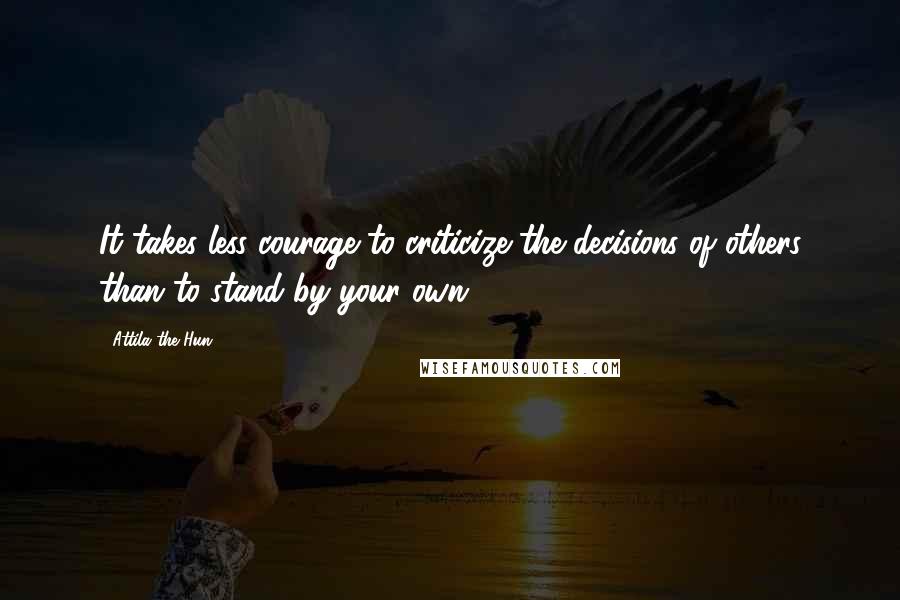 Attila The Hun Quotes: It takes less courage to criticize the decisions of others than to stand by your own.