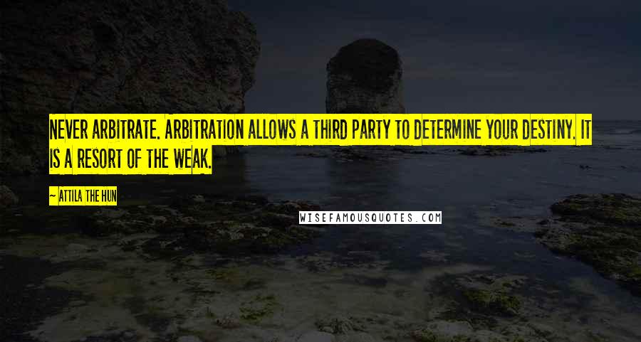 Attila The Hun Quotes: Never arbitrate. Arbitration allows a third party to determine your destiny. It is a resort of the weak.