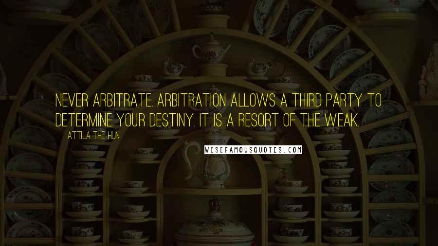 Attila The Hun Quotes: Never arbitrate. Arbitration allows a third party to determine your destiny. It is a resort of the weak.