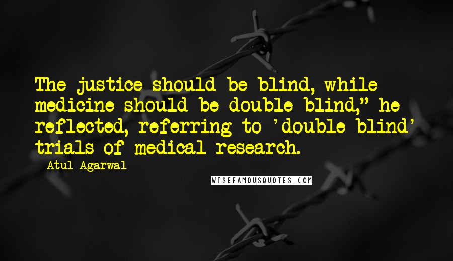 Atul Agarwal Quotes: The justice should be blind, while medicine should be double blind," he reflected, referring to 'double blind' trials of medical research.