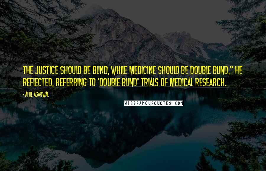 Atul Agarwal Quotes: The justice should be blind, while medicine should be double blind," he reflected, referring to 'double blind' trials of medical research.