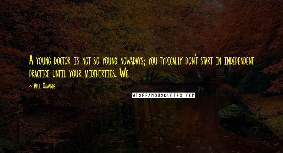 Atul Gawande Quotes: A young doctor is not so young nowadays; you typically don't start in independent practice until your midthirties. We