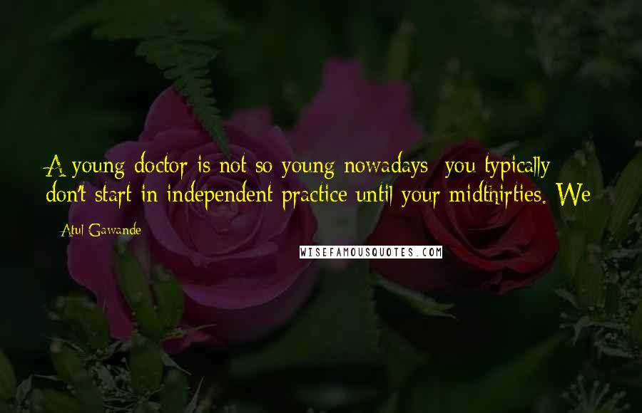 Atul Gawande Quotes: A young doctor is not so young nowadays; you typically don't start in independent practice until your midthirties. We