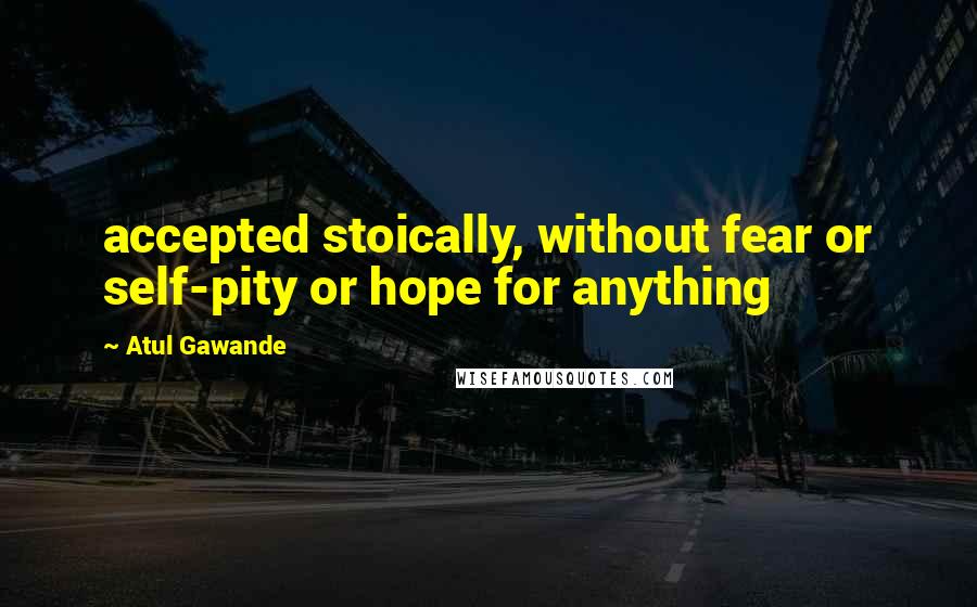 Atul Gawande Quotes: accepted stoically, without fear or self-pity or hope for anything