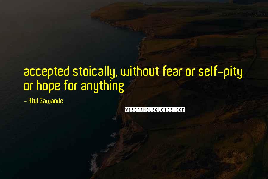 Atul Gawande Quotes: accepted stoically, without fear or self-pity or hope for anything