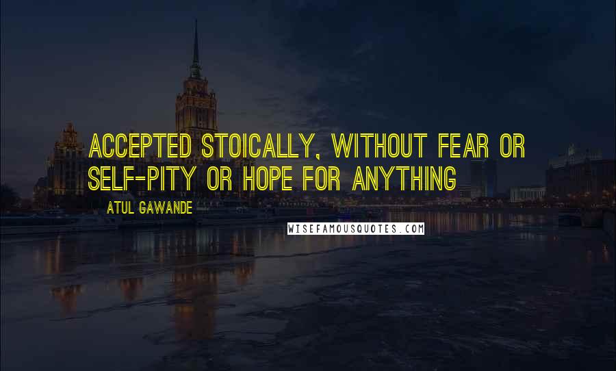 Atul Gawande Quotes: accepted stoically, without fear or self-pity or hope for anything