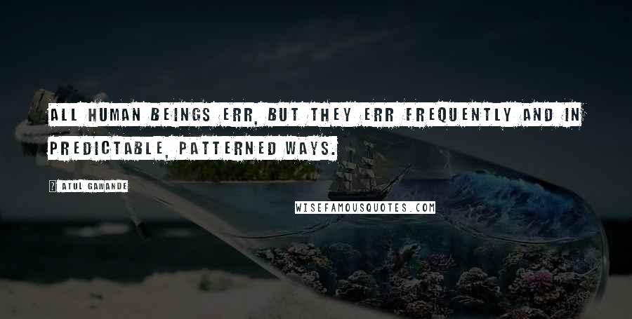 Atul Gawande Quotes: All human beings err, but they err frequently and in predictable, patterned ways.