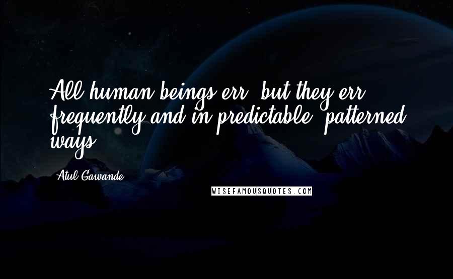 Atul Gawande Quotes: All human beings err, but they err frequently and in predictable, patterned ways.