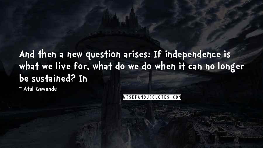 Atul Gawande Quotes: And then a new question arises: If independence is what we live for, what do we do when it can no longer be sustained? In