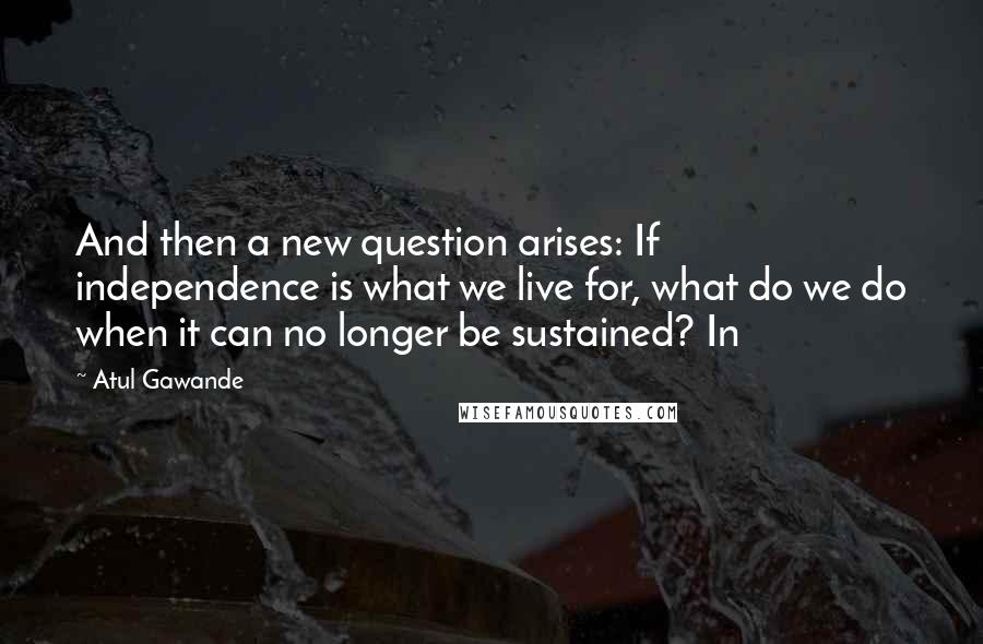 Atul Gawande Quotes: And then a new question arises: If independence is what we live for, what do we do when it can no longer be sustained? In