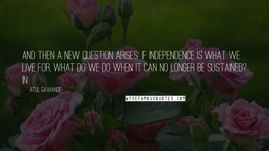 Atul Gawande Quotes: And then a new question arises: If independence is what we live for, what do we do when it can no longer be sustained? In