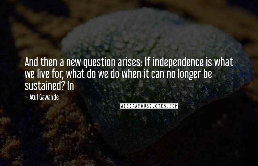 Atul Gawande Quotes: And then a new question arises: If independence is what we live for, what do we do when it can no longer be sustained? In