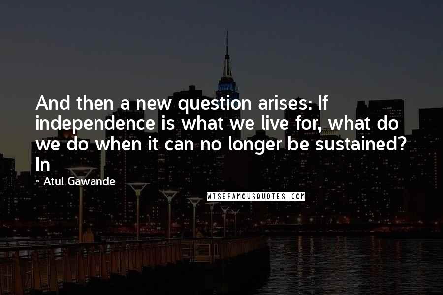 Atul Gawande Quotes: And then a new question arises: If independence is what we live for, what do we do when it can no longer be sustained? In