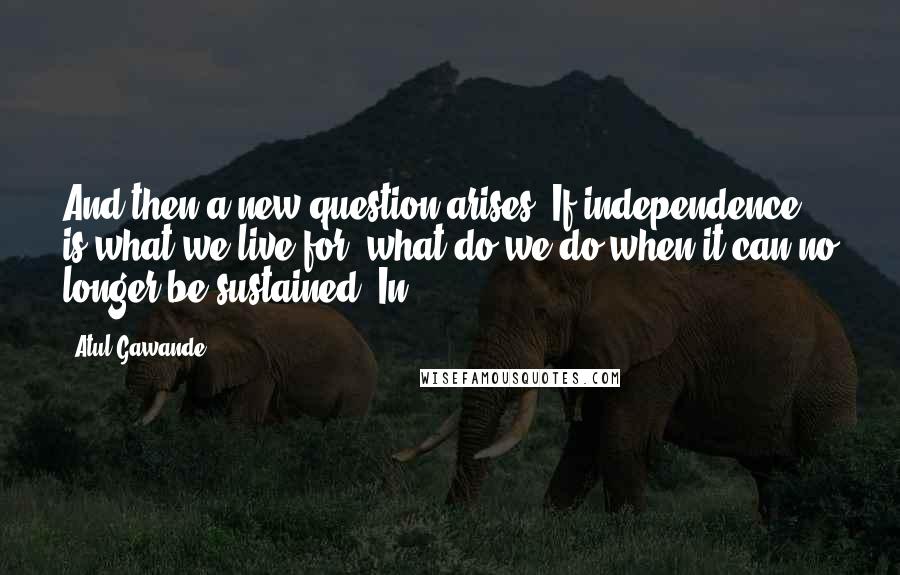 Atul Gawande Quotes: And then a new question arises: If independence is what we live for, what do we do when it can no longer be sustained? In