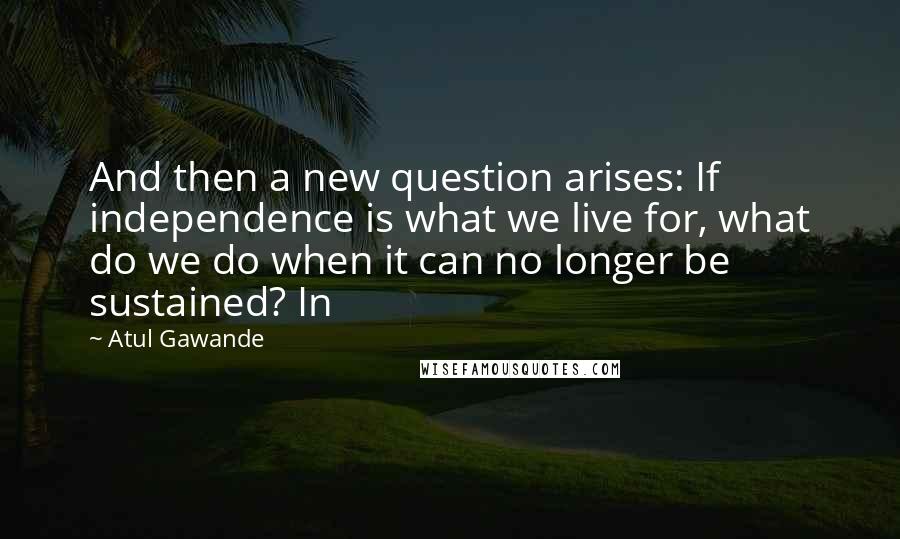 Atul Gawande Quotes: And then a new question arises: If independence is what we live for, what do we do when it can no longer be sustained? In