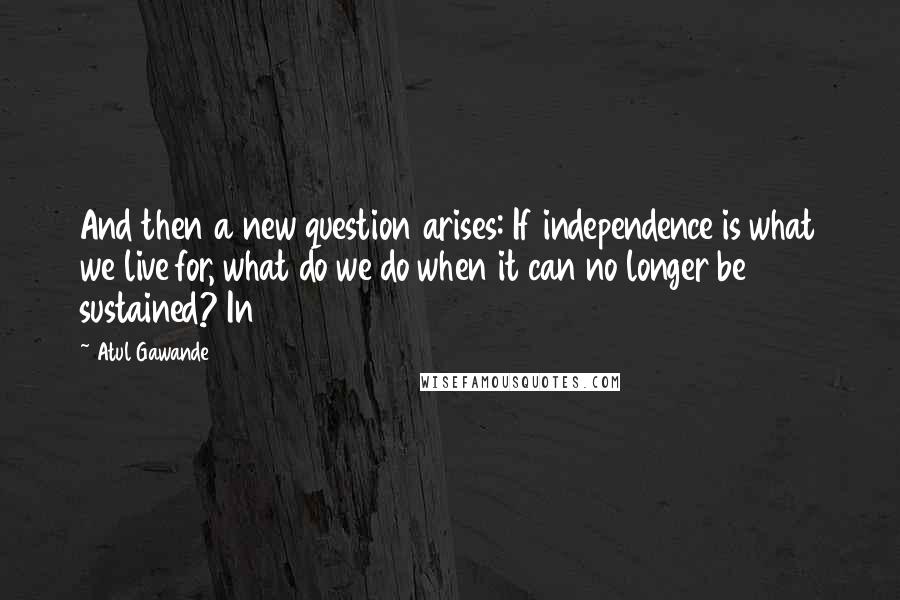 Atul Gawande Quotes: And then a new question arises: If independence is what we live for, what do we do when it can no longer be sustained? In