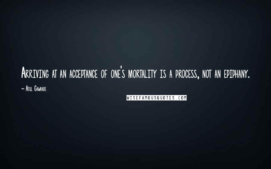 Atul Gawande Quotes: Arriving at an acceptance of one's mortality is a process, not an epiphany.