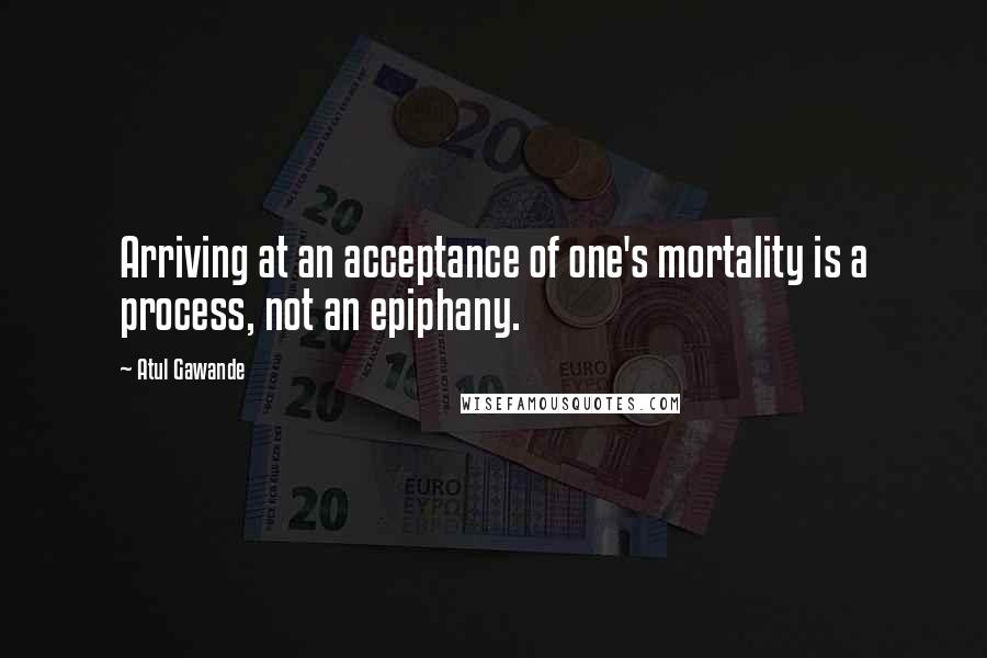 Atul Gawande Quotes: Arriving at an acceptance of one's mortality is a process, not an epiphany.