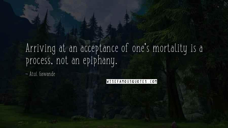 Atul Gawande Quotes: Arriving at an acceptance of one's mortality is a process, not an epiphany.