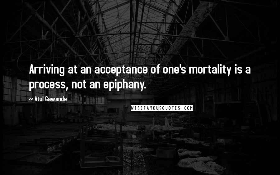 Atul Gawande Quotes: Arriving at an acceptance of one's mortality is a process, not an epiphany.