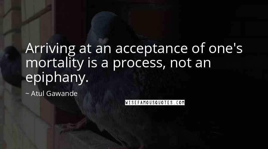 Atul Gawande Quotes: Arriving at an acceptance of one's mortality is a process, not an epiphany.