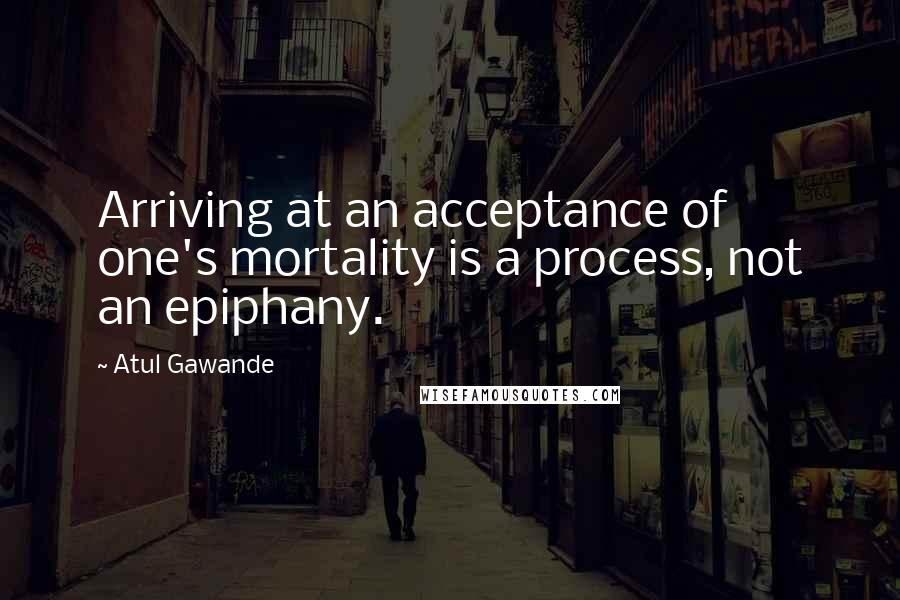 Atul Gawande Quotes: Arriving at an acceptance of one's mortality is a process, not an epiphany.