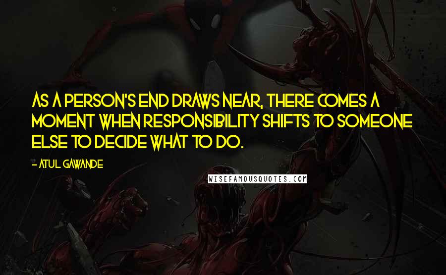 Atul Gawande Quotes: As a person's end draws near, there comes a moment when responsibility shifts to someone else to decide what to do.